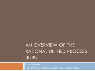 AN OVERVIEW OF THE RATIONAL UNIFIED PROCESS (RUP) Eric Villagomez TS5130 - System Development Theory and Practice 