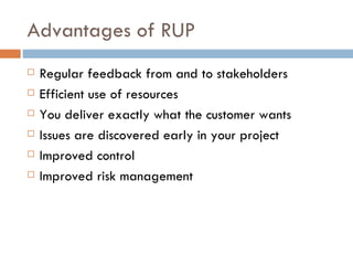 Advantages of RUP Regular feedback from and to stakeholders Efficient use of resources You deliver exactly what the customer wants Issues are discovered early in your project Improved control Improved risk management 