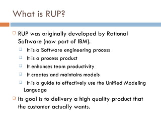What is RUP? RUP was originally developed by Rational Software (now part of IBM). It is a Software engineering process It is a process product It enhances team productivity It creates and maintains models It is a guide to effectively use the Unified Modeling Language Its goal is to delivery a high quality product that the customer actually wants. 