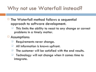Why not use Waterfall instead? The Waterfall method follows a sequential approach to software development. This limits the ability to react to any change or correct problems in a timely matter. Assumptions: Requirements never change. All information is known upfront. The customer will be satisfied with the end results. Technology will not change when it comes time to integrate. 