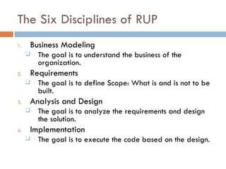 The Six Disciplines of RUP Business Modeling The goal is to understand the business of the organization. Requirements The goal is to define Scope: What is and is not to be built. Analysis and Design The goal is to analyze the requirements and design the solution. Implementation The goal is to execute the code based on the design. 