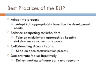 Best Practices of the RUP Adapt the process Adapt RUP appropriately based on the development needs. Balance competing stakeholders Take an evolutionary approach by keeping stakeholders as active participants. Collaborating Across Teams Keep an open communication process Demonstrate Value Iteratively Deliver working software early and regularly 