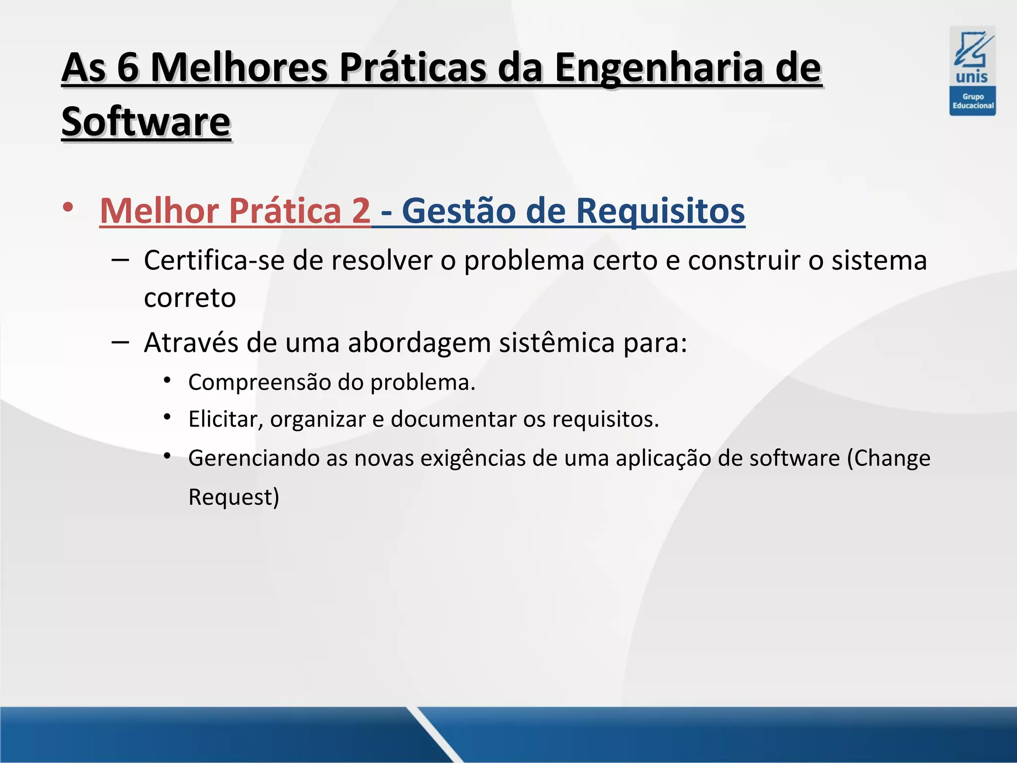 As 6 Melhores Práticas da Engenharia de
Software
• Melhor Prática 2 - Gestão de Requisitos
– Certifica-se de resolver o problema certo e construir o sistema
correto
– Através de uma abordagem sistêmica para:
• Compreensão do problema.
• Elicitar, organizar e documentar os requisitos.
• Gerenciando as novas exigências de uma aplicação de software (Change
Request)

 