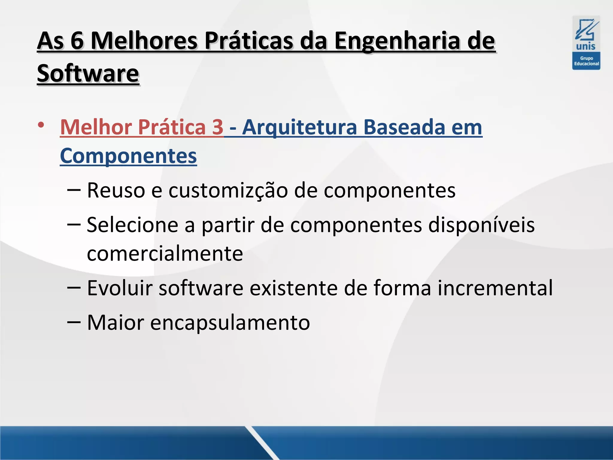 As 6 Melhores Práticas da Engenharia de
Software
• Melhor Prática 3 - Arquitetura Baseada em
Componentes
– Reuso e customizção de componentes
– Selecione a partir de componentes disponíveis
comercialmente
– Evoluir software existente de forma incremental
– Maior encapsulamento

 