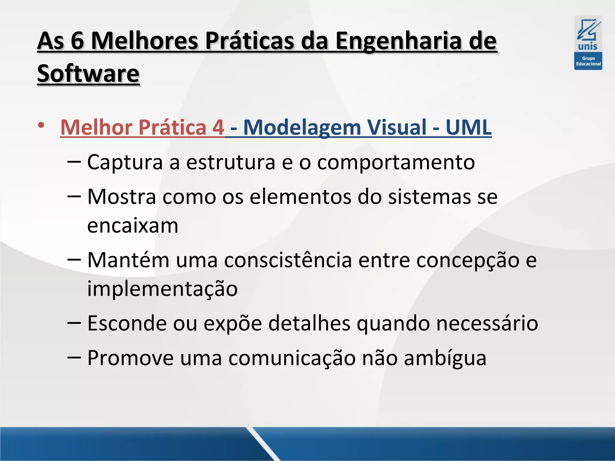 As 6 Melhores Práticas da Engenharia de
Software
• Melhor Prática 4 - Modelagem Visual - UML
– Captura a estrutura e o comportamento
– Mostra como os elementos do sistemas se
encaixam
– Mantém uma conscistência entre concepção e
implementação
– Esconde ou expõe detalhes quando necessário
– Promove uma comunicação não ambígua

 