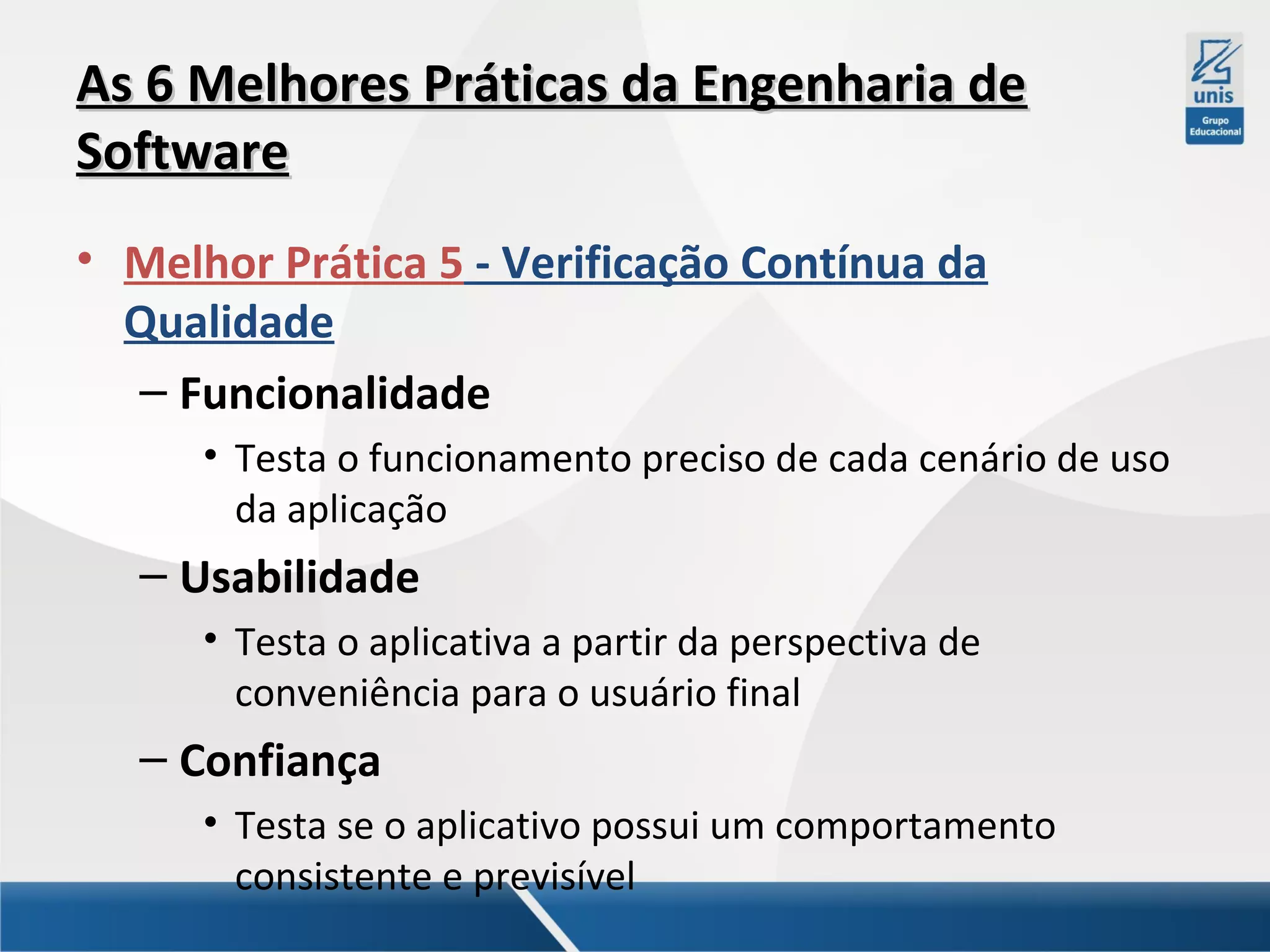 As 6 Melhores Práticas da Engenharia de
Software
• Melhor Prática 5 - Verificação Contínua da
Qualidade
– Funcionalidade
• Testa o funcionamento preciso de cada cenário de uso
da aplicação

– Usabilidade
• Testa o aplicativa a partir da perspectiva de
conveniência para o usuário final

– Confiança
• Testa se o aplicativo possui um comportamento
consistente e previsível

 