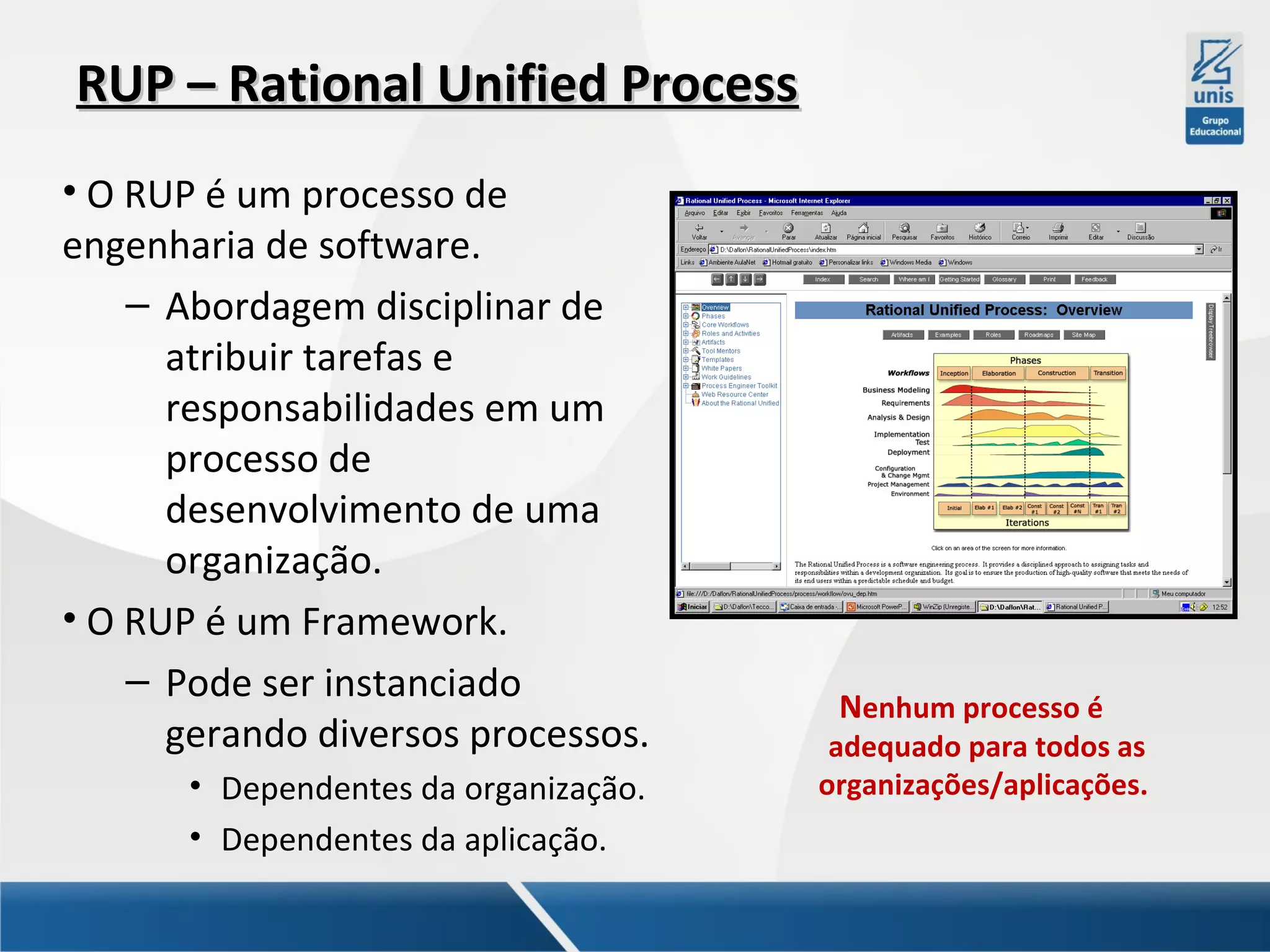 RUP – Rational Unified Process
• O RUP é um processo de
engenharia de software.
– Abordagem disciplinar de
atribuir tarefas e
responsabilidades em um
processo de
desenvolvimento de uma
organização.
• O RUP é um Framework.
– Pode ser instanciado
gerando diversos processos.
• Dependentes da organização.
• Dependentes da aplicação.

Nenhum processo é

adequado para todos as
organizações/aplicações.

 