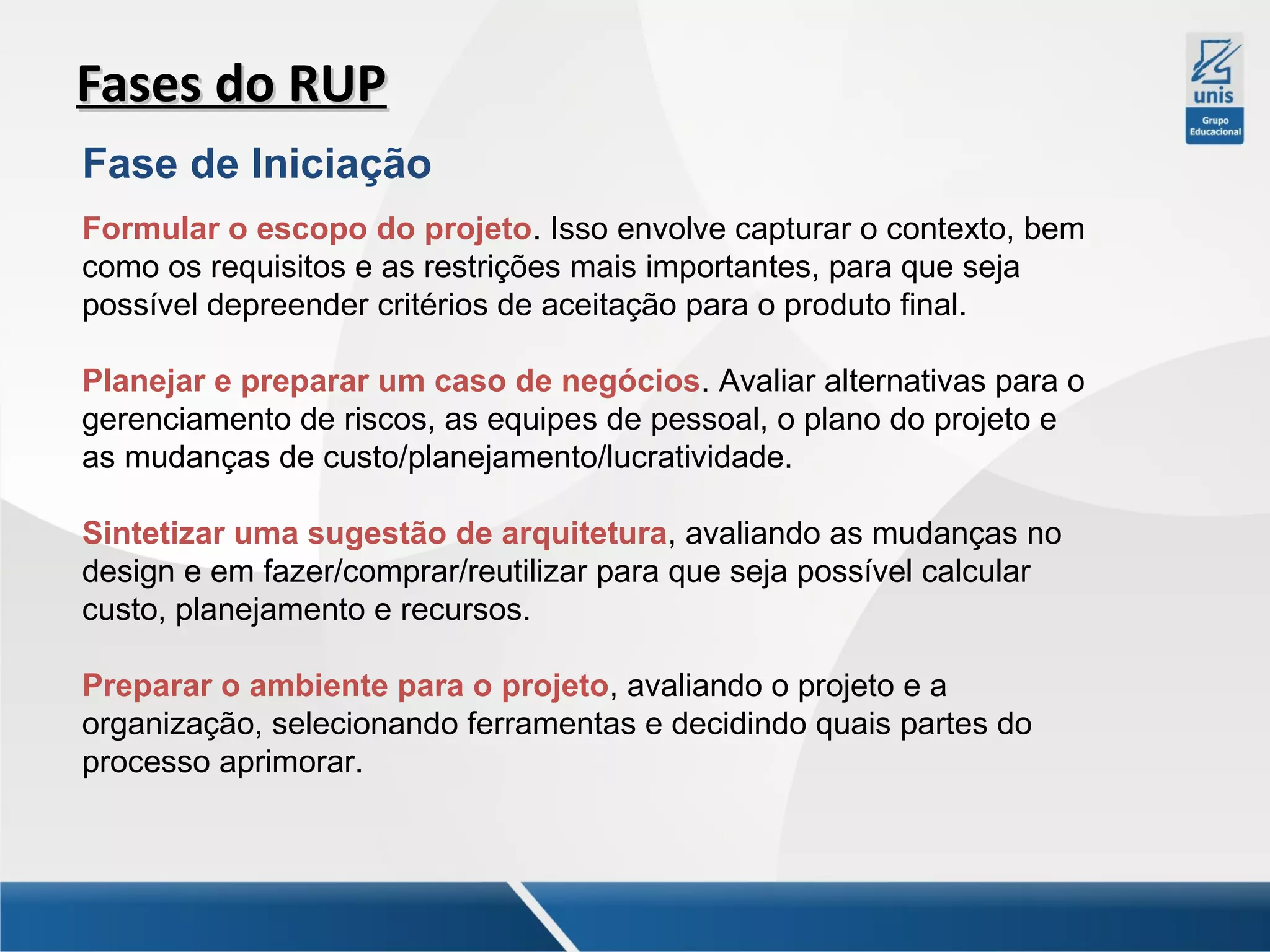 Fases do RUP
Fase de Iniciação
Formular o escopo do projeto. Isso envolve capturar o contexto, bem
como os requisitos e as restrições mais importantes, para que seja
possível depreender critérios de aceitação para o produto final.
Planejar e preparar um caso de negócios. Avaliar alternativas para o
gerenciamento de riscos, as equipes de pessoal, o plano do projeto e
as mudanças de custo/planejamento/lucratividade.
Sintetizar uma sugestão de arquitetura, avaliando as mudanças no
design e em fazer/comprar/reutilizar para que seja possível calcular
custo, planejamento e recursos.
Preparar o ambiente para o projeto, avaliando o projeto e a
organização, selecionando ferramentas e decidindo quais partes do
processo aprimorar.

 
