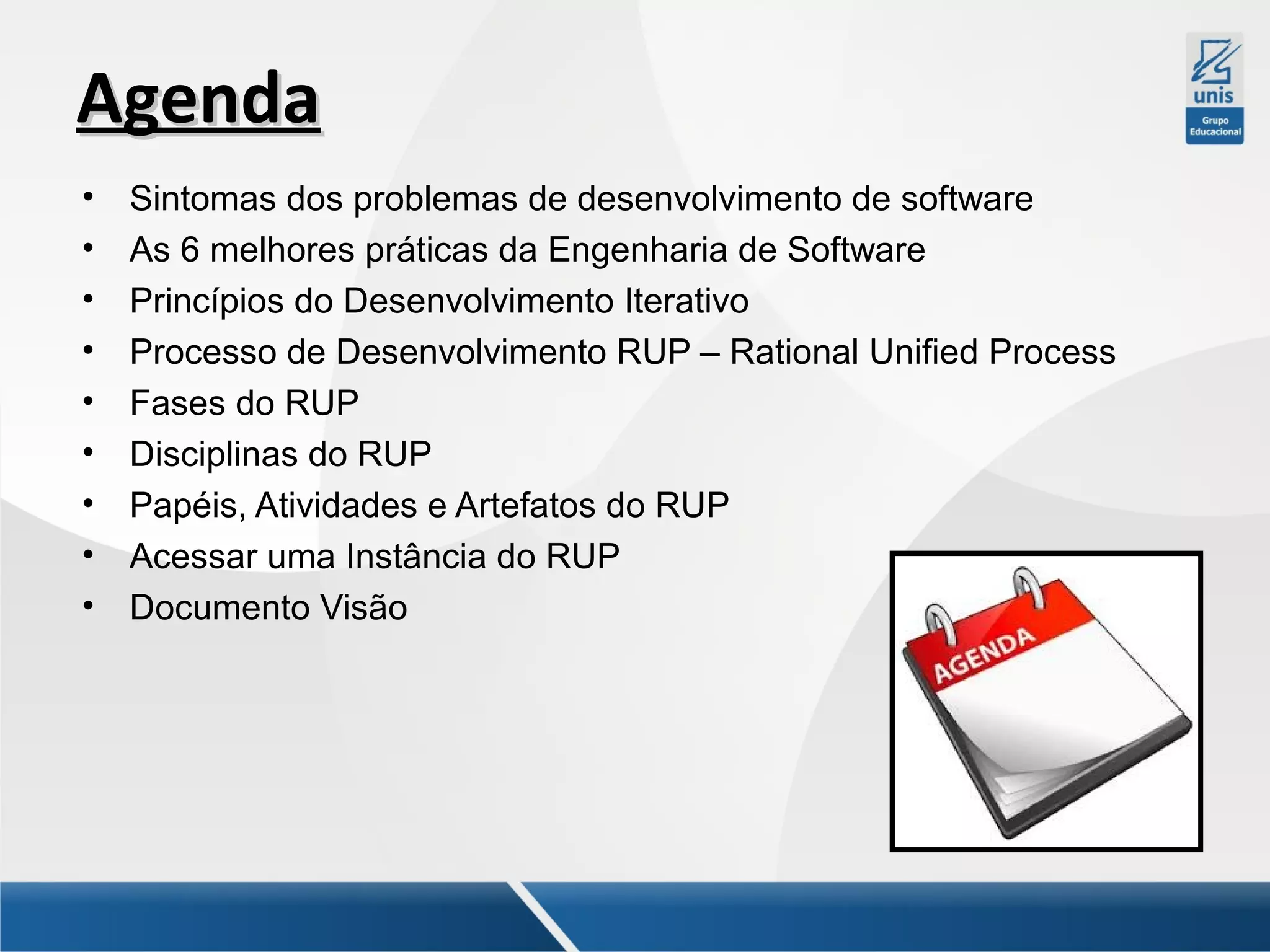Agenda
•
•
•
•
•
•
•
•
•

Sintomas dos problemas de desenvolvimento de software
As 6 melhores práticas da Engenharia de Software
Princípios do Desenvolvimento Iterativo
Processo de Desenvolvimento RUP – Rational Unified Process
Fases do RUP
Disciplinas do RUP
Papéis, Atividades e Artefatos do RUP
Acessar uma Instância do RUP
Documento Visão

 