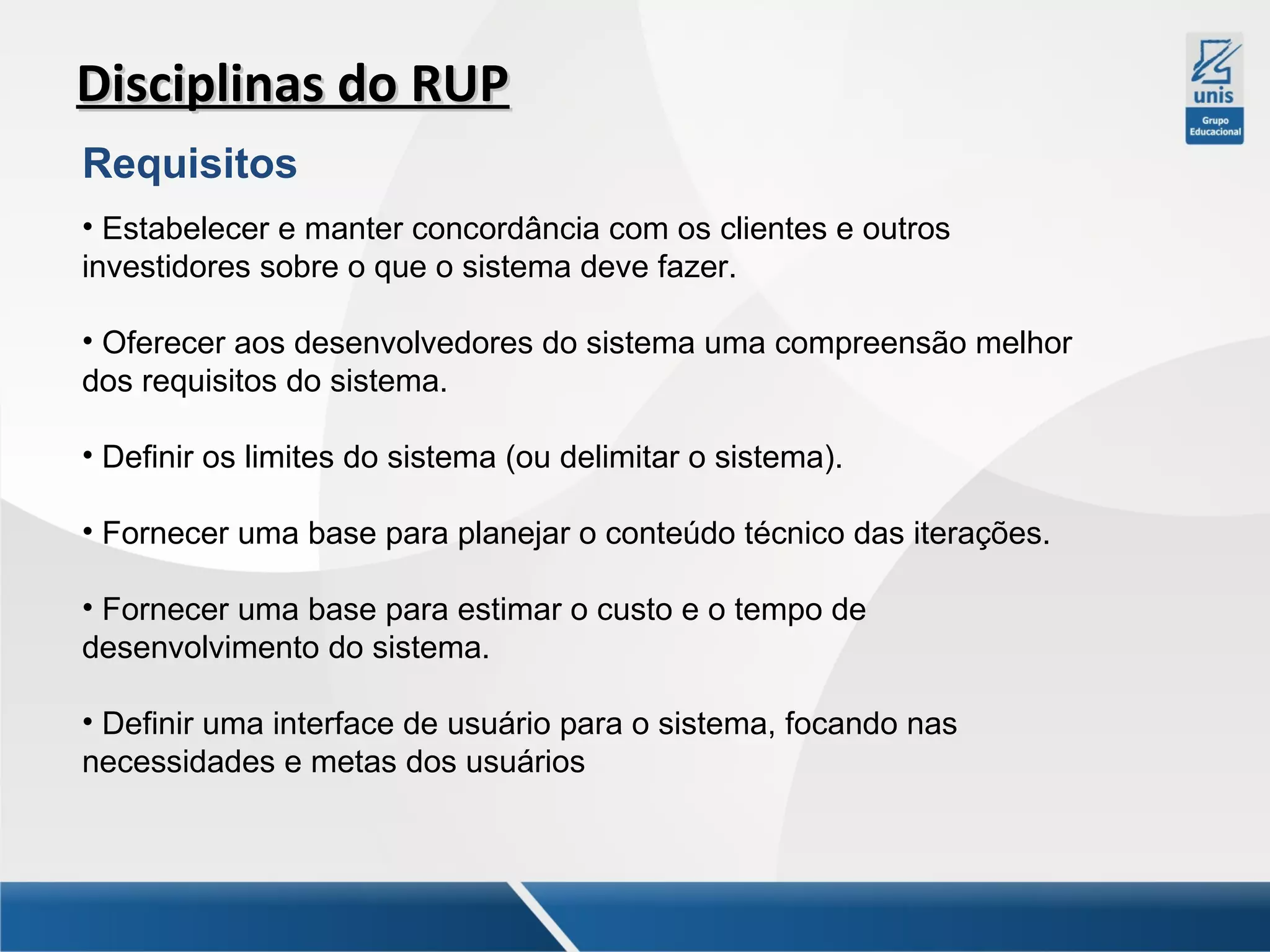 Disciplinas do RUP
Requisitos
• Estabelecer e manter concordância com os clientes e outros
investidores sobre o que o sistema deve fazer.
• Oferecer aos desenvolvedores do sistema uma compreensão melhor
dos requisitos do sistema.
• Definir os limites do sistema (ou delimitar o sistema).
• Fornecer uma base para planejar o conteúdo técnico das iterações.
• Fornecer uma base para estimar o custo e o tempo de
desenvolvimento do sistema.
• Definir uma interface de usuário para o sistema, focando nas
necessidades e metas dos usuários

 