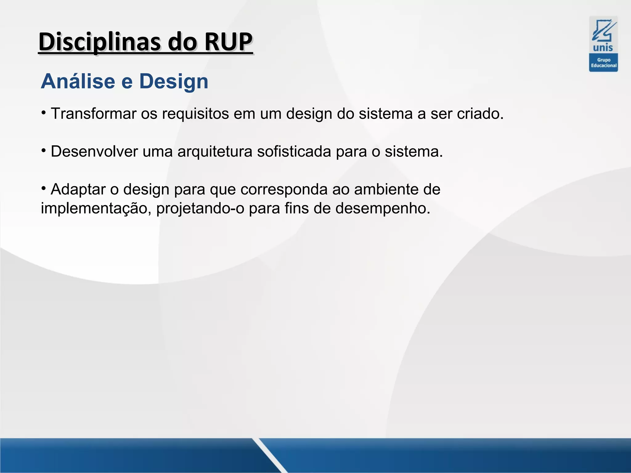 Disciplinas do RUP
Análise e Design
• Transformar os requisitos em um design do sistema a ser criado.
• Desenvolver uma arquitetura sofisticada para o sistema.
• Adaptar o design para que corresponda ao ambiente de
implementação, projetando-o para fins de desempenho.

 