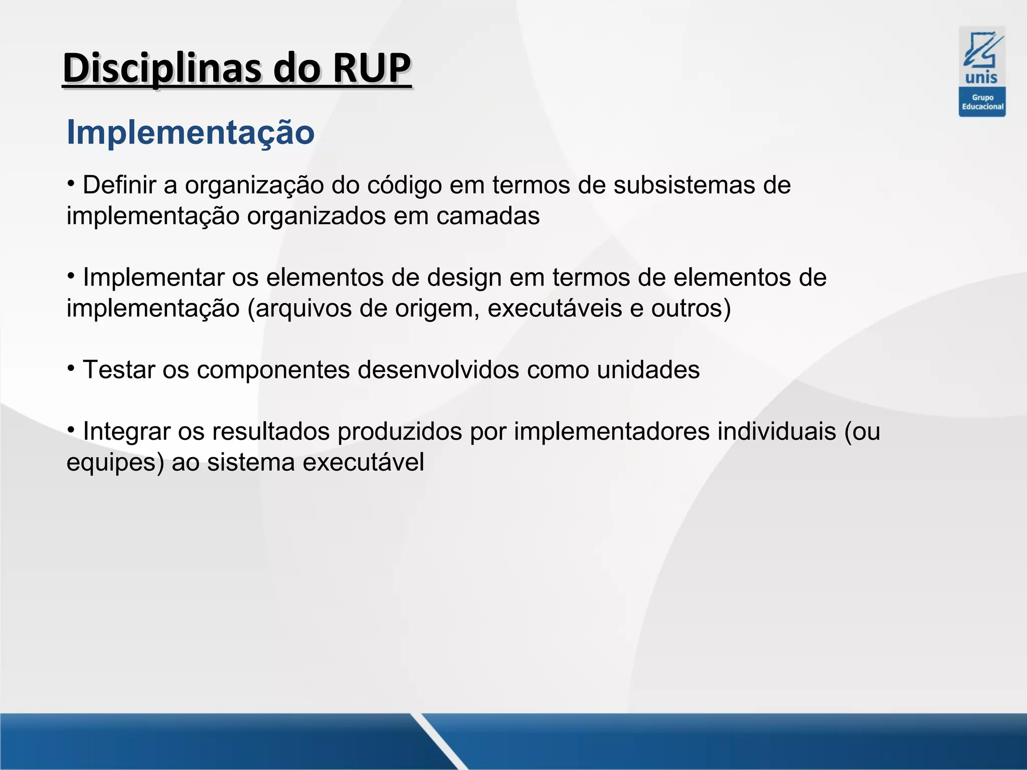 Disciplinas do RUP
Implementação
• Definir a organização do código em termos de subsistemas de
implementação organizados em camadas
• Implementar os elementos de design em termos de elementos de
implementação (arquivos de origem, executáveis e outros)
• Testar os componentes desenvolvidos como unidades
• Integrar os resultados produzidos por implementadores individuais (ou
equipes) ao sistema executável

 