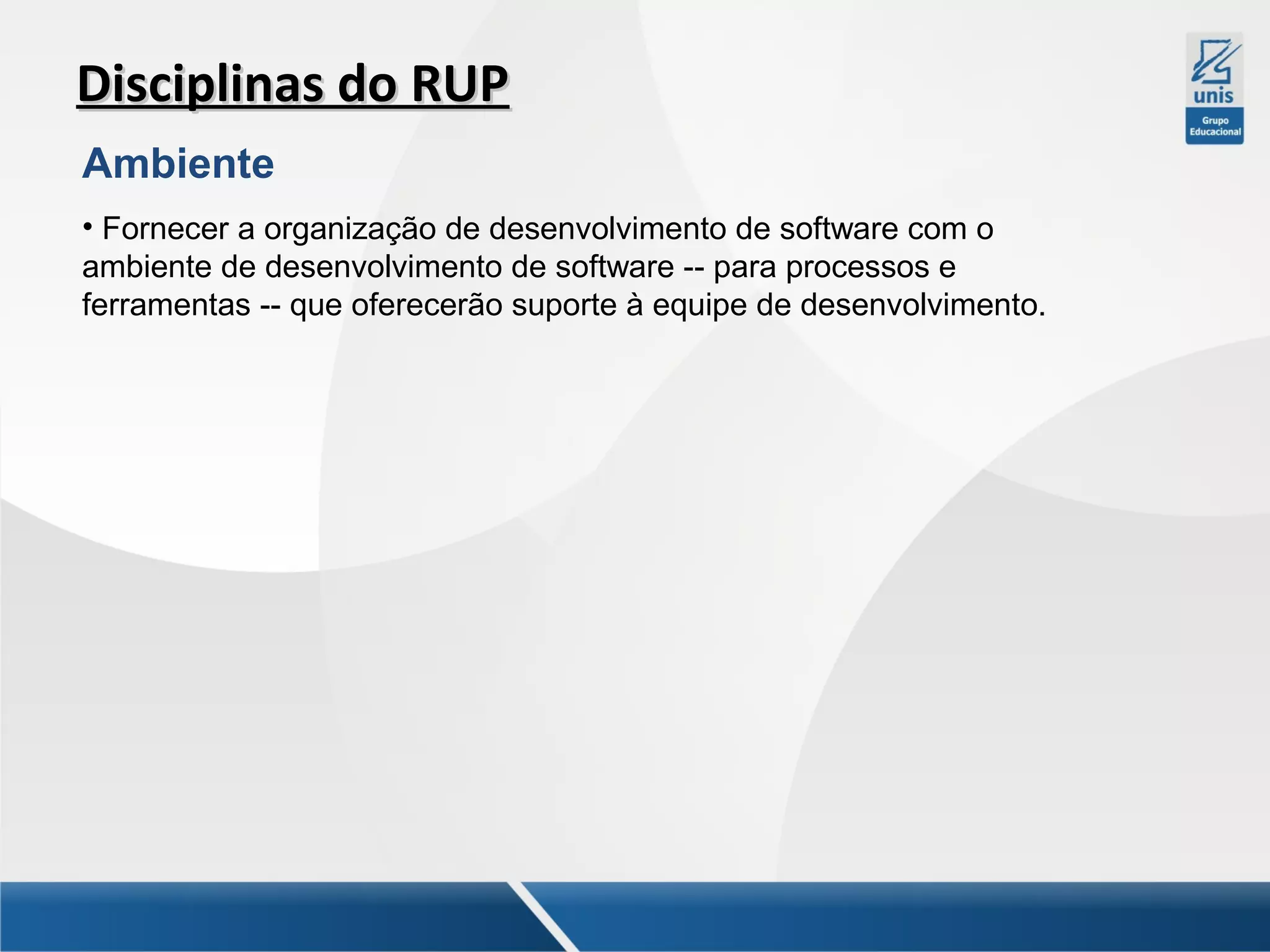 Disciplinas do RUP
Ambiente
• Fornecer a organização de desenvolvimento de software com o
ambiente de desenvolvimento de software -- para processos e
ferramentas -- que oferecerão suporte à equipe de desenvolvimento.

 