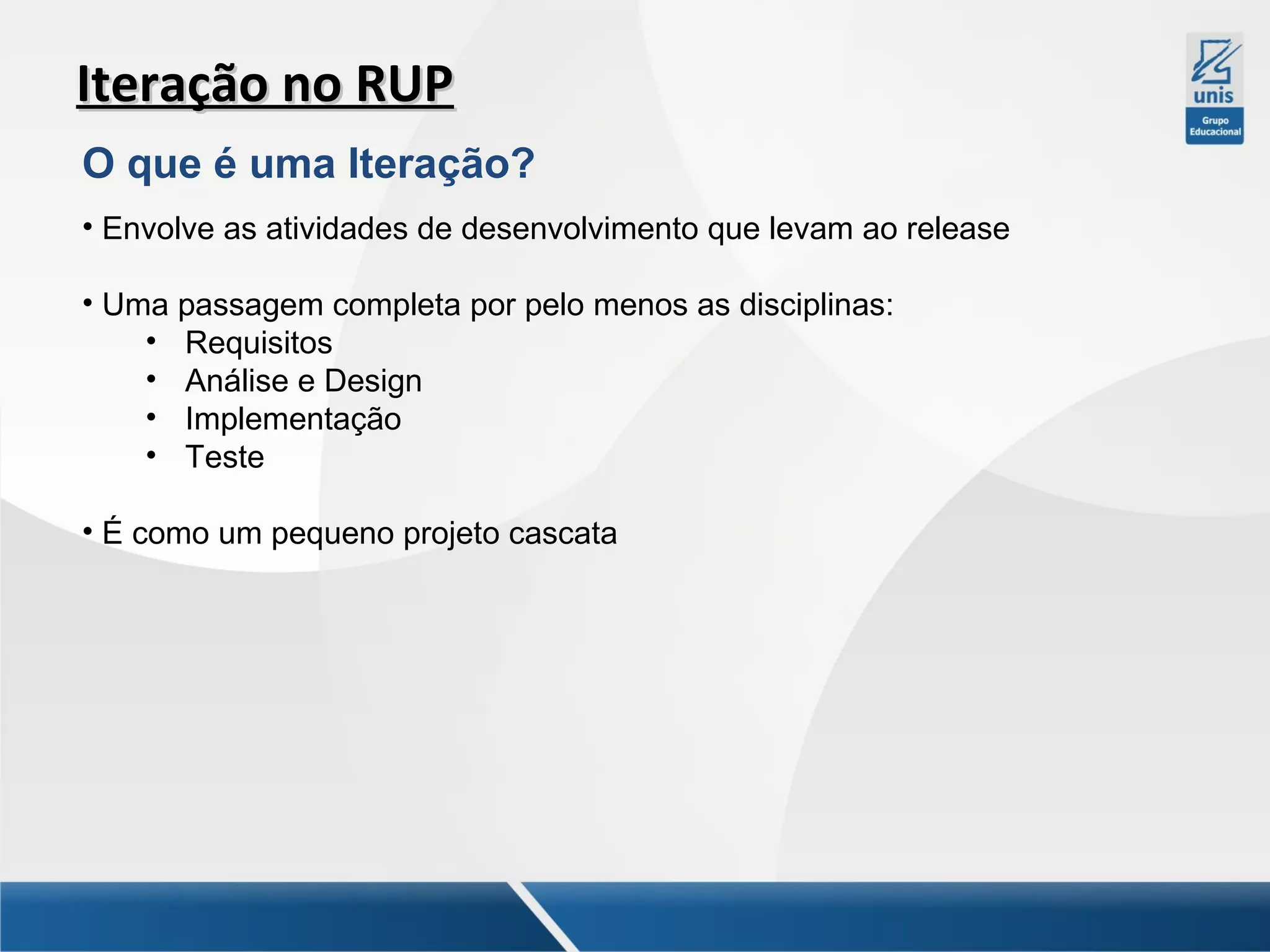 Iteração no RUP
O que é uma Iteração?
• Envolve as atividades de desenvolvimento que levam ao release
• Uma passagem completa por pelo menos as disciplinas:
• Requisitos
• Análise e Design
• Implementação
• Teste
• É como um pequeno projeto cascata

 