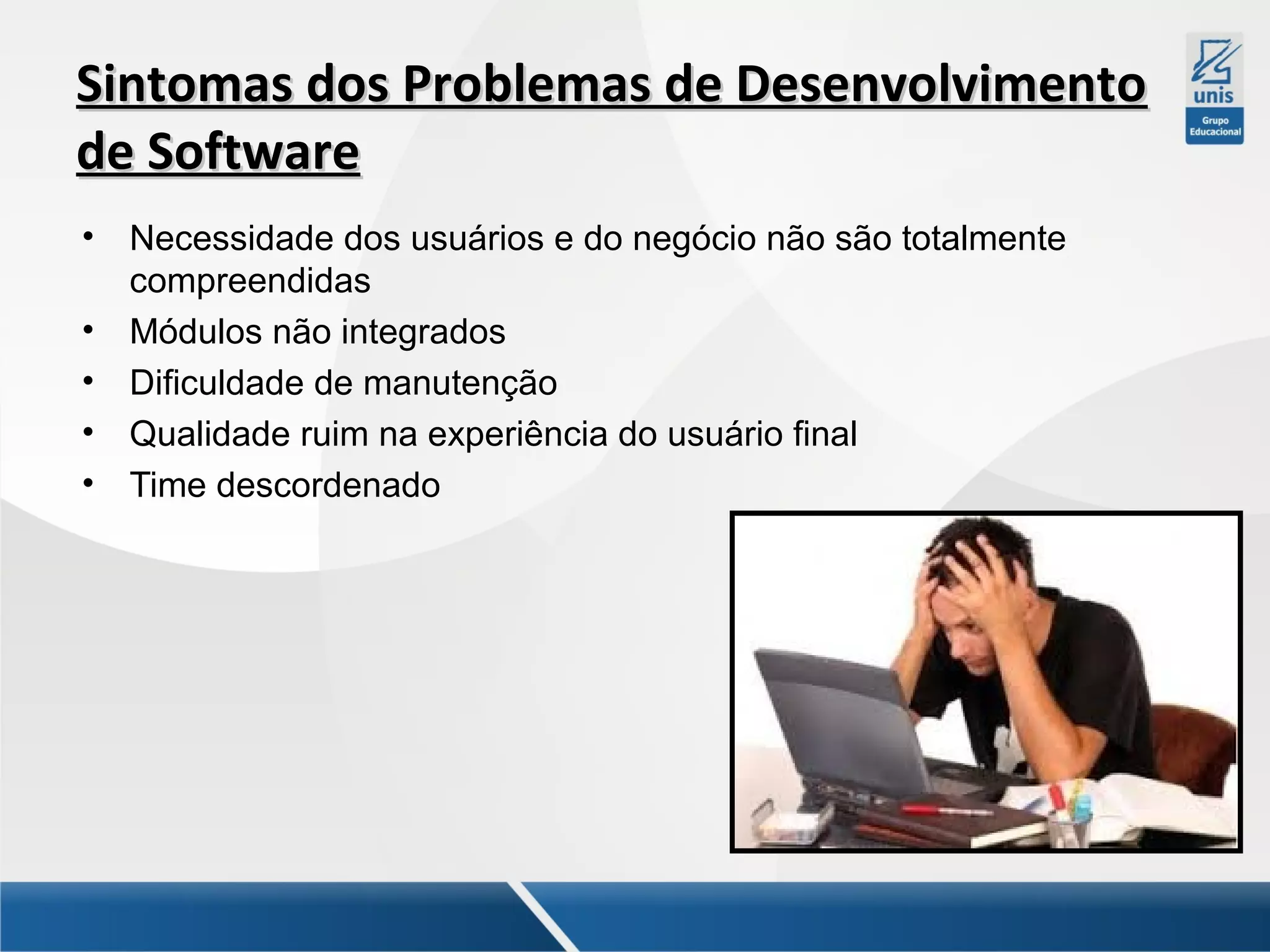 Sintomas dos Problemas de Desenvolvimento
de Software
•
•
•
•
•

Necessidade dos usuários e do negócio não são totalmente
compreendidas
Módulos não integrados
Dificuldade de manutenção
Qualidade ruim na experiência do usuário final
Time descordenado

 
