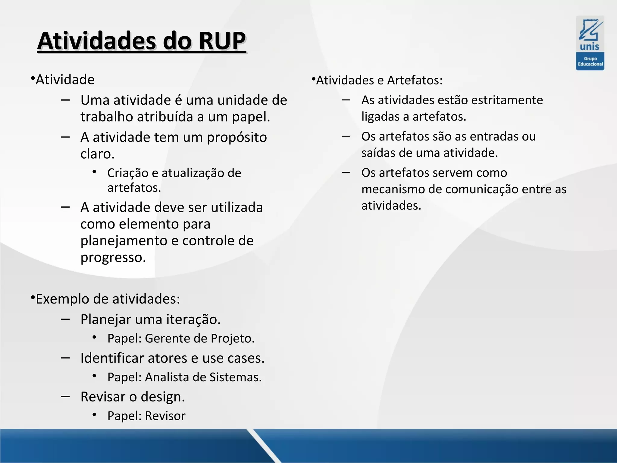 Atividades do RUP
•Atividade
– Uma atividade é uma unidade de
trabalho atribuída a um papel.
– A atividade tem um propósito
claro.
• Criação e atualização de
artefatos.

– A atividade deve ser utilizada
como elemento para
planejamento e controle de
progresso.
•Exemplo de atividades:
– Planejar uma iteração.
• Papel: Gerente de Projeto.

– Identificar atores e use cases.
• Papel: Analista de Sistemas.

– Revisar o design.
• Papel: Revisor

•Atividades e Artefatos:
– As atividades estão estritamente
ligadas a artefatos.
– Os artefatos são as entradas ou
saídas de uma atividade.
– Os artefatos servem como
mecanismo de comunicação entre as
atividades.

 