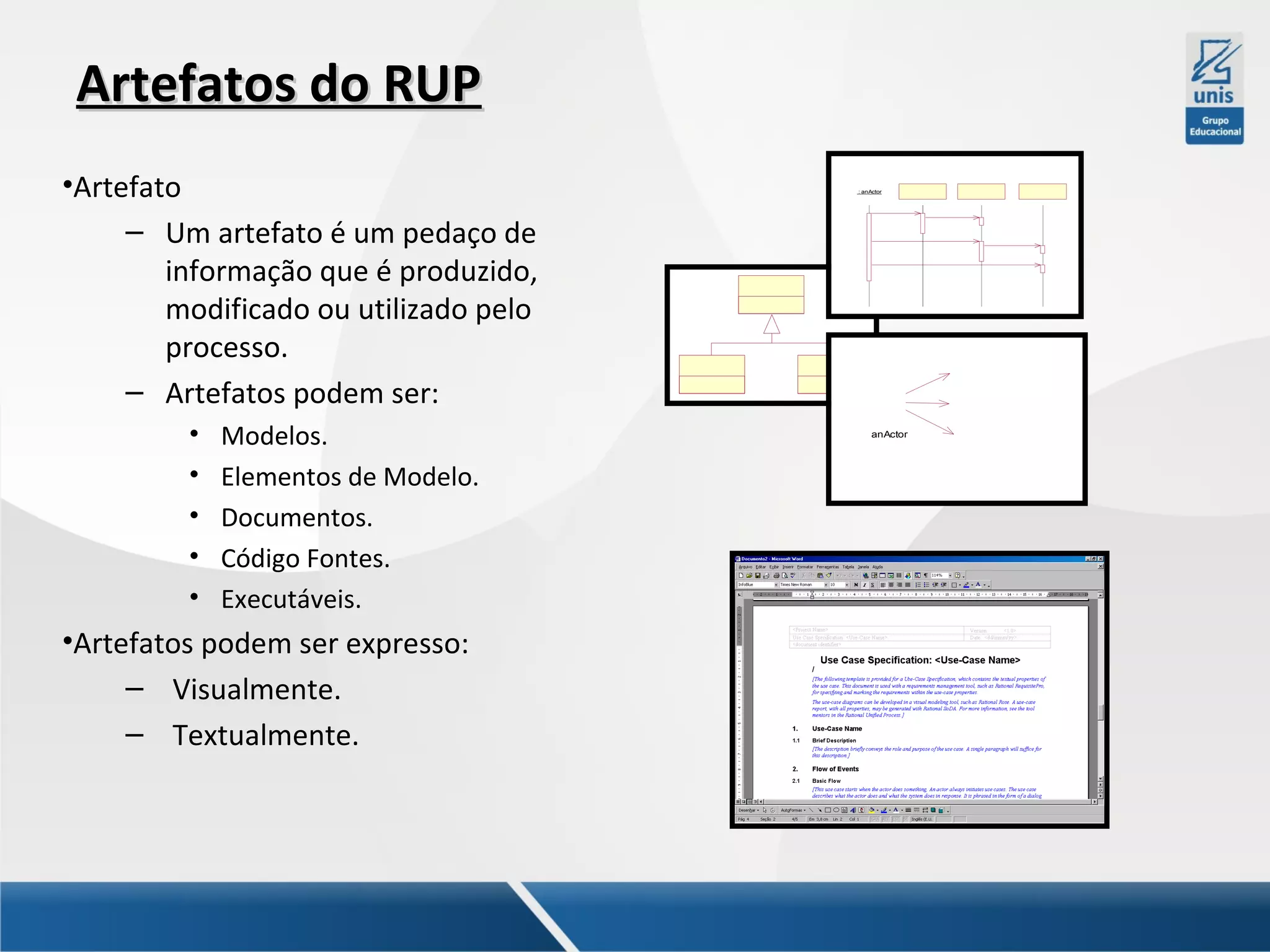 Artefatos do RUP
•Artefato
– Um artefato é um pedaço de
informação que é produzido,
modificado ou utilizado pelo
processo.
– Artefatos podem ser:
•
•
•
•
•

Modelos.
Elementos de Modelo.
Documentos.
Código Fontes.
Executáveis.

•Artefatos podem ser expresso:
– Visualmente.
– Textualmente.

: anActor

anActor

 