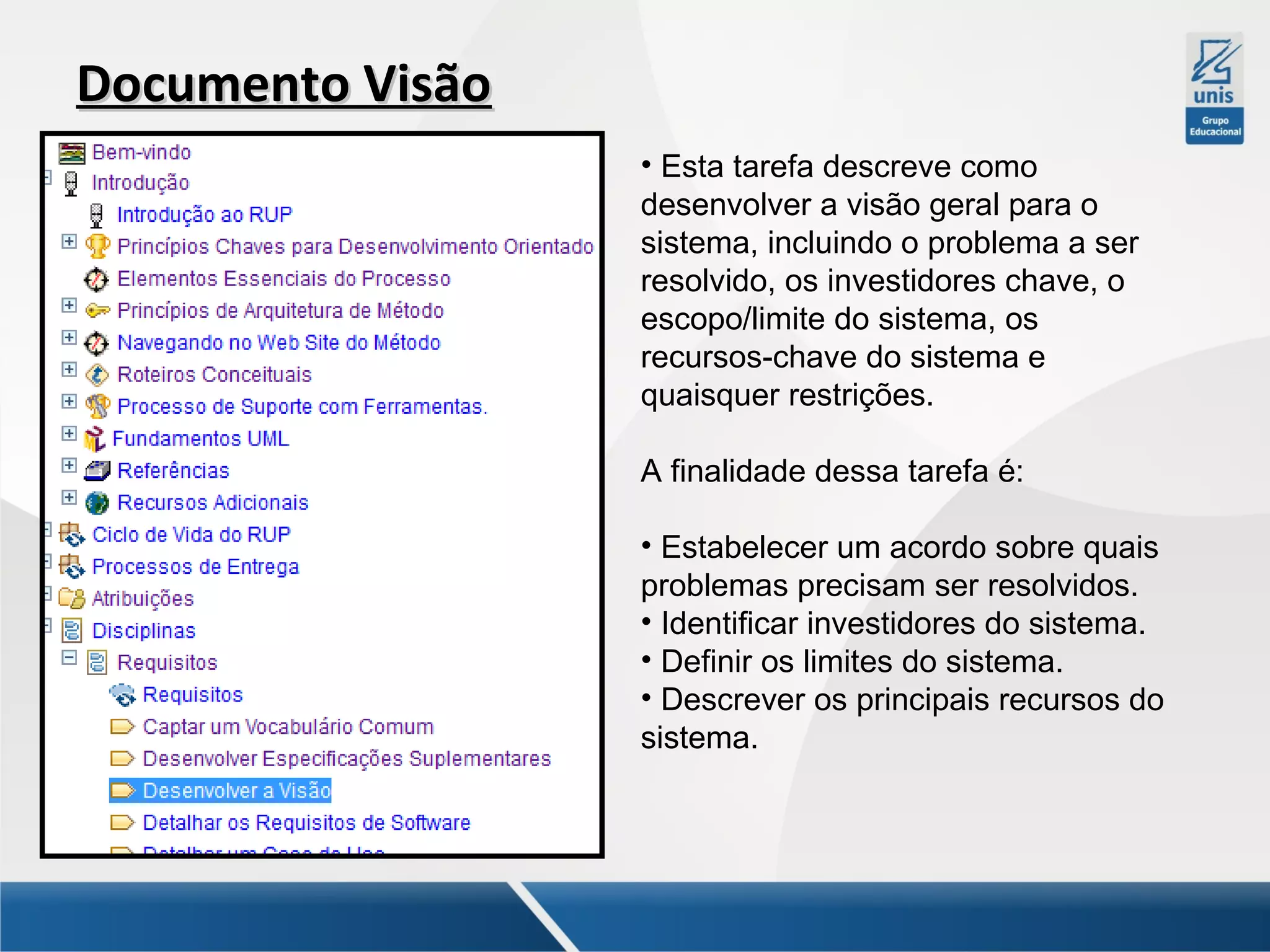 Documento Visão
• Esta tarefa descreve como
desenvolver a visão geral para o
sistema, incluindo o problema a ser
resolvido, os investidores chave, o
escopo/limite do sistema, os
recursos-chave do sistema e
quaisquer restrições.
A finalidade dessa tarefa é:
• Estabelecer um acordo sobre quais
problemas precisam ser resolvidos.
• Identificar investidores do sistema.
• Definir os limites do sistema.
• Descrever os principais recursos do
sistema.

 