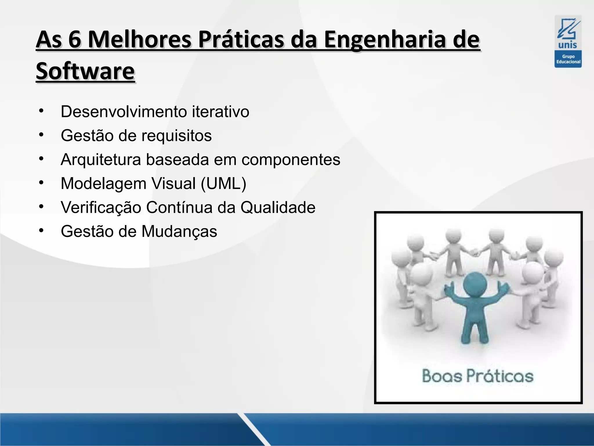 As 6 Melhores Práticas da Engenharia de
Software
•
•
•
•
•
•

Desenvolvimento iterativo
Gestão de requisitos
Arquitetura baseada em componentes
Modelagem Visual (UML)
Verificação Contínua da Qualidade
Gestão de Mudanças

 