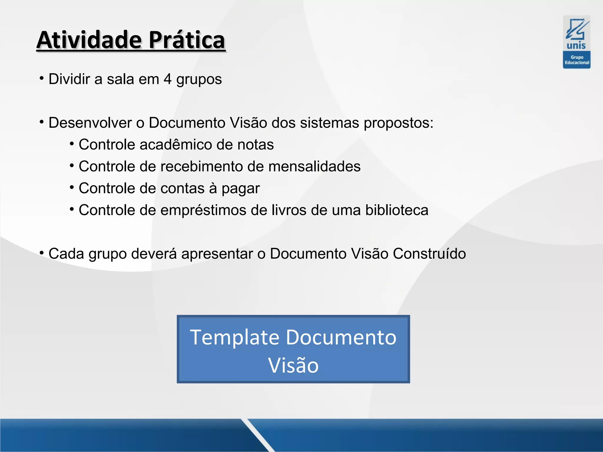 Atividade Prática
• Dividir a sala em 4 grupos
• Desenvolver o Documento Visão dos sistemas propostos:
• Controle acadêmico de notas
• Controle de recebimento de mensalidades
• Controle de contas à pagar
• Controle de empréstimos de livros de uma biblioteca
• Cada grupo deverá apresentar o Documento Visão Construído

Template Documento
Visão

 