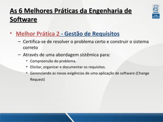 As 6 Melhores Práticas da Engenharia de
Software
• Melhor Prática 2 - Gestão de Requisitos
– Certifica-se de resolver o problema certo e construir o sistema
correto
– Através de uma abordagem sistêmica para:
• Compreensão do problema.
• Elicitar, organizar e documentar os requisitos.
• Gerenciando as novas exigências de uma aplicação de software (Change
Request)

 