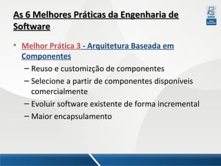 As 6 Melhores Práticas da Engenharia de
Software
• Melhor Prática 3 - Arquitetura Baseada em
Componentes
– Reuso e customizção de componentes
– Selecione a partir de componentes disponíveis
comercialmente
– Evoluir software existente de forma incremental
– Maior encapsulamento

 