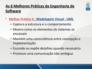 As 6 Melhores Práticas da Engenharia de
Software
• Melhor Prática 4 - Modelagem Visual - UML
– Captura a estrutura e o comportamento
– Mostra como os elementos do sistemas se
encaixam
– Mantém uma conscistência entre concepção e
implementação
– Esconde ou expõe detalhes quando necessário
– Promove uma comunicação não ambígua

 