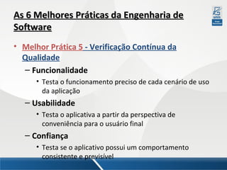 As 6 Melhores Práticas da Engenharia de
Software
• Melhor Prática 5 - Verificação Contínua da
Qualidade
– Funcionalidade
• Testa o funcionamento preciso de cada cenário de uso
da aplicação

– Usabilidade
• Testa o aplicativa a partir da perspectiva de
conveniência para o usuário final

– Confiança
• Testa se o aplicativo possui um comportamento
consistente e previsível

 