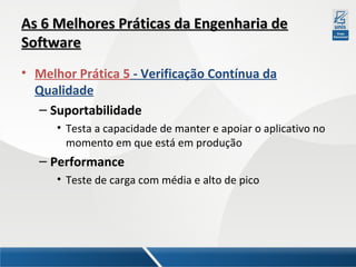 As 6 Melhores Práticas da Engenharia de
Software
• Melhor Prática 5 - Verificação Contínua da
Qualidade
– Suportabilidade
• Testa a capacidade de manter e apoiar o aplicativo no
momento em que está em produção

– Performance
• Teste de carga com média e alto de pico

 