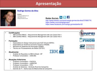 Apresentação
Rodrigo Gomes da Silva
Contatos:
rodrigo.gomes3@hotmail.com
rogomes@br.ibm.com
rodrigo.gomes@unis.edu.br

Redes Sociais
http://www.linkedin.com/pub/rodrigo-gomes-da-silva/37/568/716
https://twitter.com/rodrigogomes3
https://www.facebook.com/rodrigo.gomesdasilva.92

•

Certificações
–
–

•

Formação:
–
–
–
–

•

Especialista em Design Instrucional para EaD Virtual (UNIFEI)
Especialista em Docência do Ensino Superior (FINOM)
Bacharel em Sistemas de Informação (UEMG)
Técnico em Processamento de Dados (CETEV)

Atualmente:
–
–

•

IBM Certified RMUC – Requirements Management with Use Cases Part 1
IBM Certified RMUC – Requirements Management with Use Cases Part 2

Analista de Requisitos na IBM do Brasil - SP
Professor Universitário – UNIS-MG

Atuações Anteriores
–
–
–
–
–

Professor Universitário – FACECA
Professor Universitário – UNINCOR
Professor Universitário – FIPV
Analista de Sistemas – Sindicato Rural da Campanha
Gerente de TI – Santa Casa de Misericórdia da Campanha

 