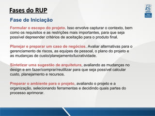 Fases do RUP
Fase de Iniciação
Formular o escopo do projeto. Isso envolve capturar o contexto, bem
como os requisitos e as restrições mais importantes, para que seja
possível depreender critérios de aceitação para o produto final.
Planejar e preparar um caso de negócios. Avaliar alternativas para o
gerenciamento de riscos, as equipes de pessoal, o plano do projeto e
as mudanças de custo/planejamento/lucratividade.
Sintetizar uma sugestão de arquitetura, avaliando as mudanças no
design e em fazer/comprar/reutilizar para que seja possível calcular
custo, planejamento e recursos.
Preparar o ambiente para o projeto, avaliando o projeto e a
organização, selecionando ferramentas e decidindo quais partes do
processo aprimorar.

 