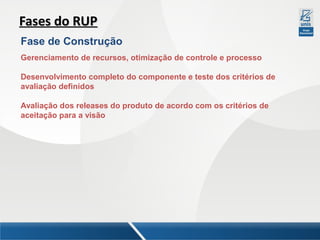 Fases do RUP
Fase de Construção
Gerenciamento de recursos, otimização de controle e processo
Desenvolvimento completo do componente e teste dos critérios de
avaliação definidos
Avaliação dos releases do produto de acordo com os critérios de
aceitação para a visão

 