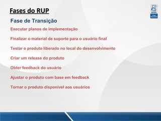 Fases do RUP
Fase de Transição
Executar planos de implementação
Finalizar o material de suporte para o usuário final
Testar o produto liberado no local do desenvolvimento
Criar um release do produto
Obter feedback do usuário
Ajustar o produto com base em feedback
Tornar o produto disponível aos usuários

 