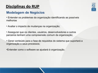 Disciplinas do RUP
Modelagem de Negócios
• Entender os problemas da organização identificando as possíveis
melhorias
• Avaliar o impacto de mudanças na organização;
• Assegurar que os clientes, usuários, desenvolvedores e outros
parceiros tenham uma compreensão comum da organização;
• Gerar conteúdo para a fase de requisitos do sistema que suportará a
organização e seus processos;
•Entender como o software se ajustará à organização.

 