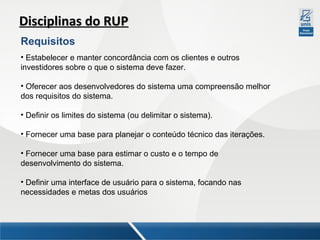 Disciplinas do RUP
Requisitos
• Estabelecer e manter concordância com os clientes e outros
investidores sobre o que o sistema deve fazer.
• Oferecer aos desenvolvedores do sistema uma compreensão melhor
dos requisitos do sistema.
• Definir os limites do sistema (ou delimitar o sistema).
• Fornecer uma base para planejar o conteúdo técnico das iterações.
• Fornecer uma base para estimar o custo e o tempo de
desenvolvimento do sistema.
• Definir uma interface de usuário para o sistema, focando nas
necessidades e metas dos usuários

 
