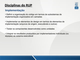 Disciplinas do RUP
Implementação
• Definir a organização do código em termos de subsistemas de
implementação organizados em camadas
• Implementar os elementos de design em termos de elementos de
implementação (arquivos de origem, executáveis e outros)
• Testar os componentes desenvolvidos como unidades
• Integrar os resultados produzidos por implementadores individuais (ou
equipes) ao sistema executável

 