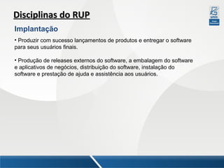 Disciplinas do RUP
Implantação
• Produzir com sucesso lançamentos de produtos e entregar o software
para seus usuários finais.
• Produção de releases externos do software, a embalagem do software
e aplicativos de negócios, distribuição do software, instalação do
software e prestação de ajuda e assistência aos usuários.

 