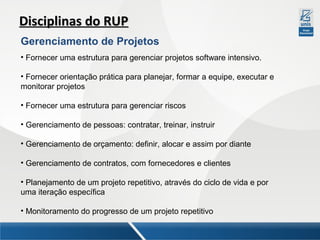 Disciplinas do RUP
Gerenciamento de Projetos
• Fornecer uma estrutura para gerenciar projetos software intensivo.
• Fornecer orientação prática para planejar, formar a equipe, executar e
monitorar projetos
• Fornecer uma estrutura para gerenciar riscos
• Gerenciamento de pessoas: contratar, treinar, instruir
• Gerenciamento de orçamento: definir, alocar e assim por diante
• Gerenciamento de contratos, com fornecedores e clientes
• Planejamento de um projeto repetitivo, através do ciclo de vida e por
uma iteração específica
• Monitoramento do progresso de um projeto repetitivo

 
