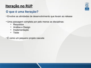 Iteração no RUP
O que é uma Iteração?
• Envolve as atividades de desenvolvimento que levam ao release
• Uma passagem completa por pelo menos as disciplinas:
• Requisitos
• Análise e Design
• Implementação
• Teste
• É como um pequeno projeto cascata

 