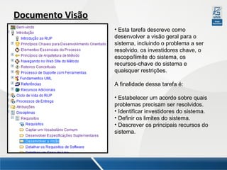 Documento Visão
• Esta tarefa descreve como
desenvolver a visão geral para o
sistema, incluindo o problema a ser
resolvido, os investidores chave, o
escopo/limite do sistema, os
recursos-chave do sistema e
quaisquer restrições.
A finalidade dessa tarefa é:
• Estabelecer um acordo sobre quais
problemas precisam ser resolvidos.
• Identificar investidores do sistema.
• Definir os limites do sistema.
• Descrever os principais recursos do
sistema.

 