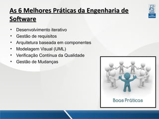 As 6 Melhores Práticas da Engenharia de
Software
•
•
•
•
•
•

Desenvolvimento iterativo
Gestão de requisitos
Arquitetura baseada em componentes
Modelagem Visual (UML)
Verificação Contínua da Qualidade
Gestão de Mudanças

 