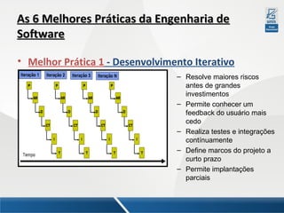 As 6 Melhores Práticas da Engenharia de
Software
• Melhor Prática 1 - Desenvolvimento Iterativo
– Resolve maiores riscos
antes de grandes
investimentos
– Permite conhecer um
feedback do usuário mais
cedo
– Realiza testes e integrações
contínuamente
– Define marcos do projeto a
curto prazo
– Permite implantações
parciais

 