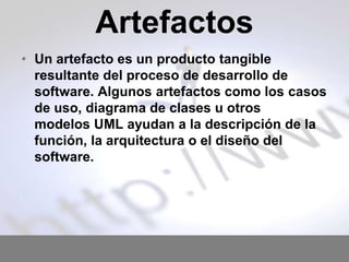 Artefactos
• Un artefacto es un producto tangible
resultante del proceso de desarrollo de
software. Algunos artefactos como los casos
de uso, diagrama de clases u otros
modelos UML ayudan a la descripción de la
función, la arquitectura o el diseño del
software.

 
