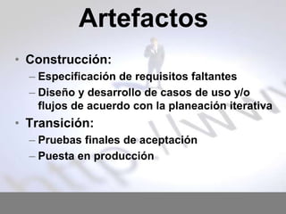 Artefactos
• Construcción:
– Especificación de requisitos faltantes
– Diseño y desarrollo de casos de uso y/o
flujos de acuerdo con la planeación iterativa

• Transición:
– Pruebas finales de aceptación
– Puesta en producción

 