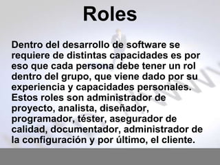 Roles
Dentro del desarrollo de software se
requiere de distintas capacidades es por
eso que cada persona debe tener un rol
dentro del grupo, que viene dado por su
experiencia y capacidades personales.
Estos roles son administrador de
proyecto, analista, diseñador,
programador, téster, asegurador de
calidad, documentador, administrador de
la configuración y por último, el cliente.

 
