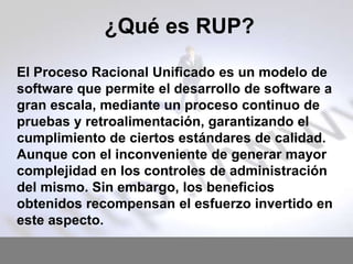 ¿Qué es RUP?
El Proceso Racional Unificado es un modelo de
software que permite el desarrollo de software a
gran escala, mediante un proceso continuo de
pruebas y retroalimentación, garantizando el
cumplimiento de ciertos estándares de calidad.
Aunque con el inconveniente de generar mayor
complejidad en los controles de administración
del mismo. Sin embargo, los beneficios
obtenidos recompensan el esfuerzo invertido en
este aspecto.

 
