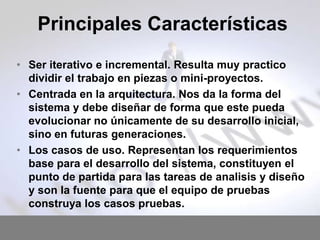 Principales Características
• Ser iterativo e incremental. Resulta muy practico
dividir el trabajo en piezas o mini-proyectos.
• Centrada en la arquitectura. Nos da la forma del
sistema y debe diseñar de forma que este pueda
evolucionar no únicamente de su desarrollo inicial,
sino en futuras generaciones.
• Los casos de uso. Representan los requerimientos
base para el desarrollo del sistema, constituyen el
punto de partida para las tareas de analisis y diseño
y son la fuente para que el equipo de pruebas
construya los casos pruebas.

 