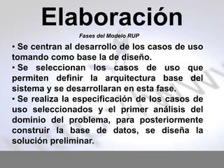 Elaboración
Fases del Modelo RUP

• Se centran al desarrollo de los casos de uso
tomando como base la de diseño.
• Se seleccionan los casos de uso que
permiten definir la arquitectura base del
sistema y se desarrollaran en esta fase.
• Se realiza la especificación de los casos de
uso seleccionados y el primer análisis del
dominio del problema, para posteriormente
construir la base de datos, se diseña la
solución preliminar.

 