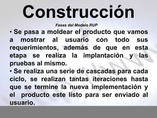 Construcción
Fases del Modelo RUP

• Se pasa a moldear el producto que vamos
a mostrar al usuario con todo sus
requerimientos, además de que en esta
etapa se realiza la implantación y las
pruebas al mismo.
• Se realiza una serie de cascadas para cada
ciclo, se realizan tantas iteraciones hasta
que se termine la nueva implementación y
el producto este listo para ser enviado al
usuario.

 