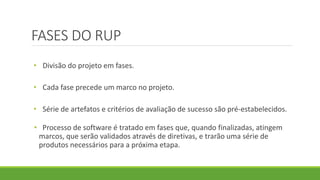 FASES DO RUP 
• Divisão do projeto em fases. 
• Cada fase precede um marco no projeto. 
• Série de artefatos e critérios de avaliação de sucesso são pré-estabelecidos. 
• Processo de software é tratado em fases que, quando finalizadas, atingem 
marcos, que serão validados através de diretivas, e trarão uma série de 
produtos necessários para a próxima etapa. 
 